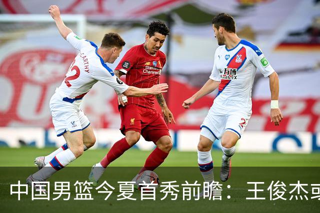 中国男篮今夏首秀前瞻：王俊杰或领衔超新星亮相 徐昕有望首进国家队