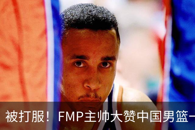 被打服！FMP主帅大赞中国男篮一人，并公开招募到FMP俱乐部打球